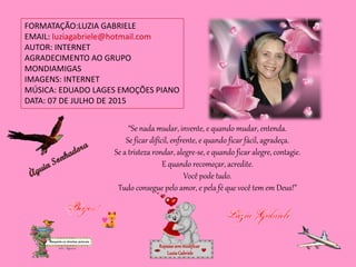 FORMATAÇÃO:LUZIA GABRIELE
EMAIL: luziagabriele@hotmail.com
AUTOR: INTERNET
AGRADECIMENTO AO GRUPO
MONDIAMIGAS
IMAGENS: INTERNET
MÚSICA: EDUADO LAGES EMOÇÕES PIANO
DATA: 07 DE JULHO DE 2015
Repassesemmodificar
LuziaGabriele
“Se nada mudar, invente, e quando mudar, entenda.
Se ficar difícil, enfrente, e quando ficar fácil, agradeça.
Se a tristeza rondar, alegre-se, e quando ficar alegre, contagie.
E quando recomeçar, acredite.
Você pode tudo.
Tudo consegue pelo amor, e pela fé que você tem em Deus!”
 