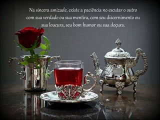 Na sincera amizade, existe a paciência no escutar o outro
com sua verdade ou sua mentira, com seu discernimento ou
sua loucura, seu bom humor ou sua doçura.
 