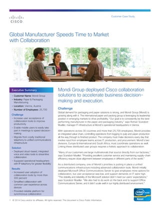 Customer Case Study

Global Manufacturer Speeds Time to Market
with Collaboration

Executive Summary
•	 Customer Name: Mondi Group
•	 Industry: Paper & Packaging
Manufacturing
•	 Location: Vienna, Austria
•	 Number of Employees: 25,700

Challenge
•	 Increase user acceptance of
collaboration tools to improve
productivity
•	 Enable mobile users to easily take
part in meetings to speed decisionmaking
•	 Migrate from costly traditional
telephony to unified communications
infrastructure

Solution
•	 Deployed cloud-based, integrated
voice and video tools to streamline
collaboration
•	 Equipped operational headquarters
with IP telephony for greater flexibility

Results
•	 Increased user adoption of
collaboration tools by more than
300 percent
•	 Simplified collaboration with
common user experience across
devices

Mondi Group deployed Cisco collaboration
solutions to accelerate business decisionmaking and execution.
Challenge
Global demand for packaging and paper solutions is strong, and Mondi Group (Mondi) is
growing along with it. The international paper and packing group is leveraging its leadership
position in emerging markets to drive profitability. “Our goal is to consistently be the best
performing manufacturer in the paper and packaging industry,” says Roman ScarabotMueller, manager IT infrastructure at Mondi’s operational headquarters in Vienna.
With operations across 30 countries and more than 25,700 employees, Mondi provides
an integrated value chain, controlling operations from logging to pulp and paper production
all the way through to finished product. The company must make decisions every day that
involve input from employee teams across IT, production, and procurement. Mondi’s two
divisions, Europe & International and South Africa, must coordinate operations as well.
Linking these distributed user groups requires a holistic approach to collaboration.
“Many of our customers are large multinationals that source directly from our factories,”
says Scarabot-Mueller. “Providing excellent customer service and maintaining supply-chain
efficiency require close alignment between employees in different parts of the world.”
As a distributed company, one of Mondi’s priorities is putting in place a unified
communications infrastructure including advanced collaboration tools. Mondi initially
deployed Microsoft Office Communications Server to give employees more options for
collaboration, but user acceptance was low, and support demands on IT were high.
“The stability and reliability of the Microsoft solution didn’t meet our users’ expectations,”
says Scarabot-Mueller. “We also had to do work on the back end to support Office
Communications Server, and it didn’t scale well in our highly distributed environment.”

•	 Provided reliable platform for
synchronous collaboration
1

© 2014 Cisco and/or its affiliates. All rights reserved. This document is Cisco Public Information.

 