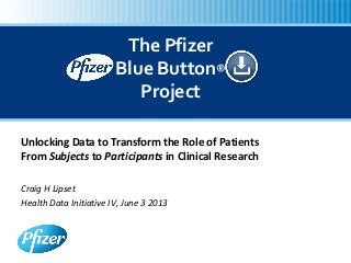 Unlocking Data to Transform the Role of Patients
From Subjects to Participants in Clinical Research
Craig H Lipset
Health Data Initiative IV, June 3 2013
The Pfizer
Blue Button®
Project
 