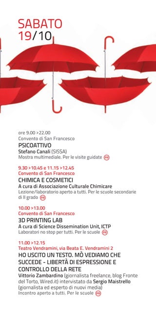 SABATO
19/10

ore 9.00 >22.00
Convento di San Francesco

PSICOATTIVO

Stefano Canali (SISSA)

Mostra multimediale. Per le visite guidate
9.30 >10.45 e 11.15 >12.45
Convento di San Francesco

CHIMICA E COSMETICI

A cura di Associazione Culturale Chimicare

Lezione/laboratorio aperto a tutti. Per le scuole secondarie
di II grado
10.00 >13.00
Convento di San Francesco

3D PRINTING LAB

A cura di Science Dissemination Unit, ICTP
Laboratori no stop per tutti. Per le scuole

11.00 >12.15
Teatro Vendramini, via Beata E. Vendramini 2

HO USCITO UN TESTO. MÒ VEDIAMO CHE
SUCCEDE - LIBERTÀ DI ESPRESSIONE E
CONTROLLO DELLA RETE

Vittorio Zambardino (giornalista freelance, blog Fronte
del Torto, Wired.it) intervistato da Sergio Maistrello
(giornalista ed esperto di nuovi media)
Incontro aperto a tutti. Per le scuole

 
