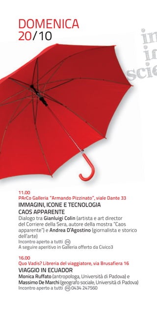 DOMENICA
20/10

in
iN
scie

11.00
PArCo Galleria ”Armando Pizzinato”, viale Dante 33

IMMAGINI, ICONE E TECNOLOGIA
CAOS APPARENTE

Dialogo tra Gianluigi Colin (artista e art director
del Corriere della Sera, autore della mostra ”Caos
apparente”) e Andrea D’Agostino (giornalista e storico
dell’arte)

Incontro aperto a tutti
A seguire aperitivo in Galleria offerto da Civico3

16.00
Quo Vadis? Libreria del viaggiatore, via Brusafiera 16

VIAGGIO IN ECUADOR

Monica Ruffato (antropologa, Università di Padova) e
Massimo De Marchi (geografo sociale, Università di Padova)
Incontro aperto a tutti

0434 247560

 