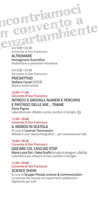 oci
aM
trieNto a
N
ncoonv
N c artamBieNte
i z
ien
ore 9.00 >22.00
Convento di San Francesco

ALTROMARE

Immaginario Scientifico

Multivisione e postazioni interattive
ore 9.00 >22.00
Convento di San Francesco

PSICOATTIVO

Stefano Canali (SISSA)
Mostra multimediale

10.00 >11.00
Convento di San Francesco

INTRECCI E GROVIGLI, NUMERI E PERCORSI
E PASTROCI DELLE MIE… TRAME
Silvia Pignat

Laboratorio per cittadini curiosi, bambini e famiglie
11.00 >18.00
Convento di San Francesco

IL MONDO IN SCATOLA

A cura di Lorenzo Tommasoni

Attività in una ”stanza fotografica”... per impressionare tutti
15.00 >18.30
Convento di San Francesco

GIOCARE COL CASO NO STOP

Maria Luisa Sini e Salvo Scafiti (scuola di disegno LuNoSa)
Laboratorio per cittadini curiosi, bambini e famiglie
17.00 >18.00
Convento di San Francesco

SCIENCE SHOW

A cura di Gruppo Pleiadi, science & communication
La scienza che incanta con esperimenti spettacolari.
Spettacolo per tutti

 