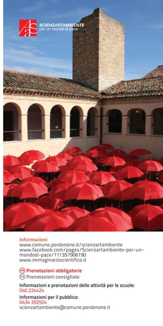 SCIENZARTAMBIENTE
per un mondo di pace

Informazioni
www.comune.pordenone.it/scienzartambiente
www.facebook.com/pages/Scienzartambiente-per-unmondodi-pace/111357906190
www.immaginarioscientifico.it
Prenotazioni obbligatorie
Prenotazioni consigliate
Informazioni e prenotazioni delle attività per le scuole:
040 224424
Informazioni per il pubblico:
0434 392924
scienzartambiente@comune.pordenone.it

 