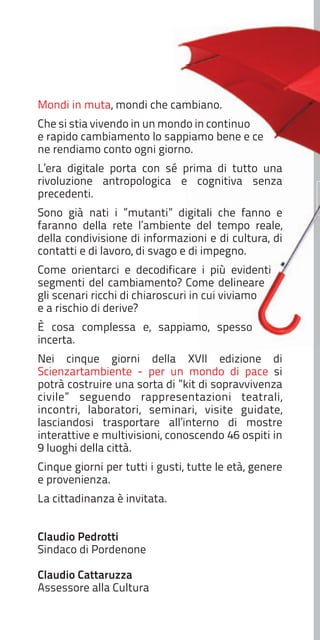 Mondi in muta, mondi che cambiano.
Che si stia vivendo in un mondo in continuo
e rapido cambiamento lo sappiamo bene e ce
ne rendiamo conto ogni giorno.
L’era digitale porta con sé prima di tutto una
rivoluzione antropologica e cognitiva senza
precedenti.
Sono già nati i ”mutanti” digitali che fanno e
faranno della rete l’ambiente del tempo reale,
della condivisione di informazioni e di cultura, di
contatti e di lavoro, di svago e di impegno.
Come orientarci e decodificare i più evidenti
segmenti del cambiamento? Come delineare
gli scenari ricchi di chiaroscuri in cui viviamo
e a rischio di derive?
È cosa complessa e, sappiamo, spesso
incerta.
Nei cinque giorni della XVII edizione di
Scienzartambiente - per un mondo di pace si
potrà costruire una sorta di ”kit di sopravvivenza
civile” seguendo rappresentazioni teatrali,
incontri, laboratori, seminari, visite guidate,
lasciandosi trasportare all’interno di mostre
interattive e multivisioni, conoscendo 46 ospiti in
9 luoghi della città.
Cinque giorni per tutti i gusti, tutte le età, genere
e provenienza.
La cittadinanza è invitata.
Claudio Pedrotti
Sindaco di Pordenone
Claudio Cattaruzza
Assessore alla Cultura

 