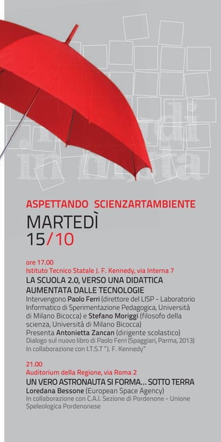 mONDI
in MUTa
ASPETTANDO SCIENZARTAMBIENTE

MARTEDÌ
15/10

ore 17.00
Istituto Tecnico Statale J. F. Kennedy, via Interna 7

LA SCUOLA 2.0, VERSO UNA DIDATTICA
AUMENTATA DALLE TECNOLOGIE

Intervengono Paolo Ferri (direttore del LISP - Laboratorio
Informatico di Sperimentazione Pedagogica, Università
di Milano Bicocca) e Stefano Moriggi (filosofo della
scienza, Università di Milano Bicocca)
Presenta Antonietta Zancan (dirigente scolastico)
Dialogo sul nuovo libro di Paolo Ferri (Spaggiari, Parma, 2013)
In collaborazione con I.T.S.T ”J. F. Kennedy”
21.00
Auditorium della Regione, via Roma 2

UN VERO ASTRONAUTA SI FORMA… SOTTO TERRA
Loredana Bessone (European Space Agency)

In collaborazione con C.A.I. Sezione di Pordenone - Unione
Speleologica Pordenonese

 