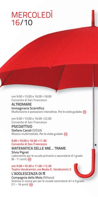 MERCOLEDÌ
16/10

ore 9.00 >13.00 e 16.00 >18.00
Convento di San Francesco

ALTROMARE

Immaginario Scientifico

Multivisione e postazioni interattive. Per le visite guidate
ore 9.00 >13.00 e 16.00 >22.00
Convento di San Francesco

PSICOATTIVO

Stefano Canali (SISSA)

Mostra multimediale. Per le visite guidate
9.00 >10.00 e 10.30 >11.30
Convento di San Francesco

MATEMATICA DELLE MIE… TRAME
Silvia Pignat

Laboratorio per le scuole primarie e secondarie di I grado
(8 - 11 anni)
ore 9.00 >10.30 e 11.00 >12.30
Teatro Vendramini, via Beata E. Vendramini 2

L’ADOLESCENZA DI π

Compagnia della Mola (Milano)

Scienza in scena per per le scuole secondarie di I e II grado
(11 - 16 anni)

 