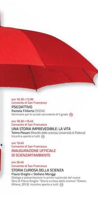 ore 10.30 >12.00
Convento di San Francesco

PSICOATTIVO

Pamela Filiberto (SISSA)

Seminario per le scuole secondarie di II grado
ore 18.30 >19.45
Convento di San Francesco

UNA STORIA IMPREVEDIBILE: LA VITA

Telmo Pievani (filosofo della scienza, Università di Padova)
Incontro aperto a tutti

ore 19.45
Convento di San Francesco

INAUGURAZIONE UFFICIALE
DI SCIENZARTAMBIENTE
ore 20.45
Convento di San Francesco

STORIA CURIOSA DELLA SCIENZA
Flavio Oreglio e Stefano Moriggi

Dialogo e presentazione in prima nazionale del nuovo
libro di Flavio Oreglio ”Storia curiosa della scienza” (Salani,
Milano, 2013). Incontro aperto a tutti

 
