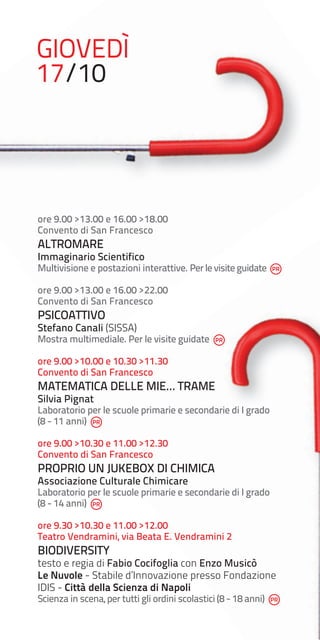 GIOVEDÌ
17/10

ore 9.00 >13.00 e 16.00 >18.00
Convento di San Francesco

ALTROMARE

Immaginario Scientifico

Multivisione e postazioni interattive. Per le visite guidate
ore 9.00 >13.00 e 16.00 >22.00
Convento di San Francesco

PSICOATTIVO

Stefano Canali (SISSA)

Mostra multimediale. Per le visite guidate
ore 9.00 >10.00 e 10.30 >11.30
Convento di San Francesco

MATEMATICA DELLE MIE… TRAME
Silvia Pignat

Laboratorio per le scuole primarie e secondarie di I grado
(8 - 11 anni)
ore 9.00 >10.30 e 11.00 >12.30
Convento di San Francesco

PROPRIO UN JUKEBOX DI CHIMICA
Associazione Culturale Chimicare

Laboratorio per le scuole primarie e secondarie di I grado
(8 - 14 anni)
ore 9.30 >10.30 e 11.00 >12.00
Teatro Vendramini, via Beata E. Vendramini 2

BIODIVERSITY

testo e regia di Fabio Cocifoglia con Enzo Musicò
Le Nuvole - Stabile d’Innovazione presso Fondazione
IDIS - Città della Scienza di Napoli
Scienza in scena, per tutti gli ordini scolastici (8 - 18 anni)

 