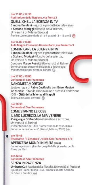 ore 11.00 >12.30
Auditorium della Regione, via Roma 2

QUELLI CHE... LA SCIENZA IN TV

Simona Ercolani (regista e produttrice televisiva)
e Stefano Moriggi (filosofo della scienza,
Università di Milano Bicocca)
Per le scuole secondarie di I e II grado (13 - 18 anni)

ore 14.00 >16.00
Aula Magna Consorzio Universitario, via Prasecco 3

COMUNICARE LA SCIENZA IN TV

Simona Ercolani (regista e produttrice televisiva)
e Stefano Moriggi (filosofo della scienza,
Università di Milano Bicocca).
Conduce Marco Rossitti (Università di Udine)
Seminario per studenti di Scienze e Tecnologie
Multimediali e per cittadini curiosi
ore 17.00 >18.00
Convento di San Francesco

NANOMETAMORFOSI

testo e regia di Fabio Cocifoglia con Enzo Musicò
Le Nuvole - Stabile d’Innovazione presso Fondazione
IDIS - Città della Scienza di Napoli
Scienza in scena per tutti

ore 18.30
Convento di San Francesco

COME STANNO LE COSE
IL MIO LUCREZIO, LA MIA VENERE

Piergiorgio Odifreddi (matematico e scrittore,
Università di Torino)

Presentazione del libro ”Come stanno le cose. Il mio
Lucrezio, la mia Venere” (Rizzoli, Milano, 2013)
ore 19.45
Ristorante ”Il Cenacolo”, vicolo San Francesco 1/b

APERICENA MONDI IN MUTA (5,00 €)

Saranno presenti gli autori, ospiti della giornata, per la
firma dei libri
ore 20.45
Convento di San Francesco

SENZA IMPAZIENZA

Umberto Curi (storico della filosofia, Università di Padova)
Spunti da Rainer Maria Rilke. Amore e morte nel mito
di Orfeo e Euridice

 