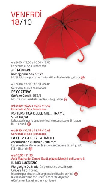VENERDÌ
18/10

ore 9.00 >13.00 e 16.00 >18.00
Convento di San Francesco

ALTROMARE

Immaginario Scientifico

Multivisione e postazioni interattive. Per le visite guidate
ore 9.00 >13.00 e 16.00 >22.00
Convento di San Francesco

PSICOATTIVO

Stefano Canali (SISSA)

Mostra multimediale. Per le visite guidate
ore 9.00 >10.00 e 10.45 >11.45
Convento di San Francesco

MATEMATICA DELLE MIE… TRAME
Silvia Pignat

Laboratorio per le scuole primarie e secondarie di I grado
(8 - 11 anni)
ore 9.30 >10.45 e 11.15 >12.45
Convento di San Francesco

LA CHIMICA DEGLI ALIMENTI

Associazione Culturale Chimicare

Lezione/laboratorio per le scuole secondarie di I e II grado
(13 - 18 anni)
ore 10.00 >11.30
Aula Magna del Centro Studi, piazza Maestri del Lavoro 3

IL MIO LUCREZIO

Piergiorgio Odifreddi (matematico e scrittore,
Università di Torino)

Incontro per studenti, insegnanti e cittadini curiosi
In collaborazione con Liceo ”Leopardi Majorana”
e Certamen Lucretianum Naoniense

 