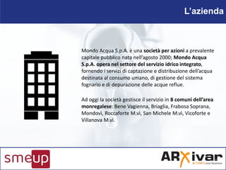 L’azienda
Mondo Acqua S.p.A. è una società per azioni a prevalente
capitale pubblico nata nell’agosto 2000; Mondo Acqua
S....