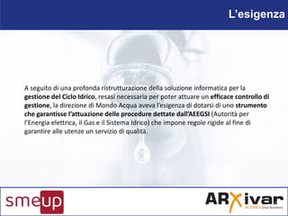 L’esigenza
A seguito di una profonda ristrutturazione della soluzione informatica per la
gestione del Ciclo Idrico, resasi...