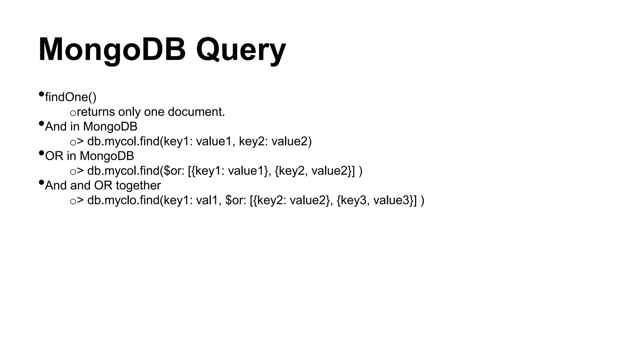 MongoDB Query
•findOne()
oreturns only one document.
•And in MongoDB
o> db.mycol.find(key1: value1, key2: value2)
•OR in MongoDB
o> db.mycol.find($or: [{key1: value1}, {key2, value2}] )
•And and OR together
o> db.myclo.find(key1: val1, $or: [{key2: value2}, {key3, value3}] )
 