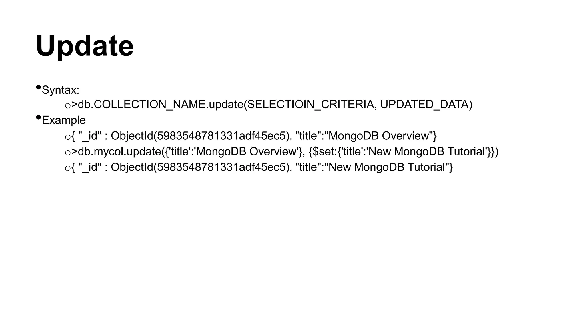 Update
•Syntax:
o>db.COLLECTION_NAME.update(SELECTIOIN_CRITERIA, UPDATED_DATA)
•Example
o{ "_id" : ObjectId(5983548781331adf45ec5), "title":"MongoDB Overview"}
o>db.mycol.update({'title':'MongoDB Overview'}, {$set:{'title':'New MongoDB Tutorial'}})
o{ "_id" : ObjectId(5983548781331adf45ec5), "title":"New MongoDB Tutorial"}
 