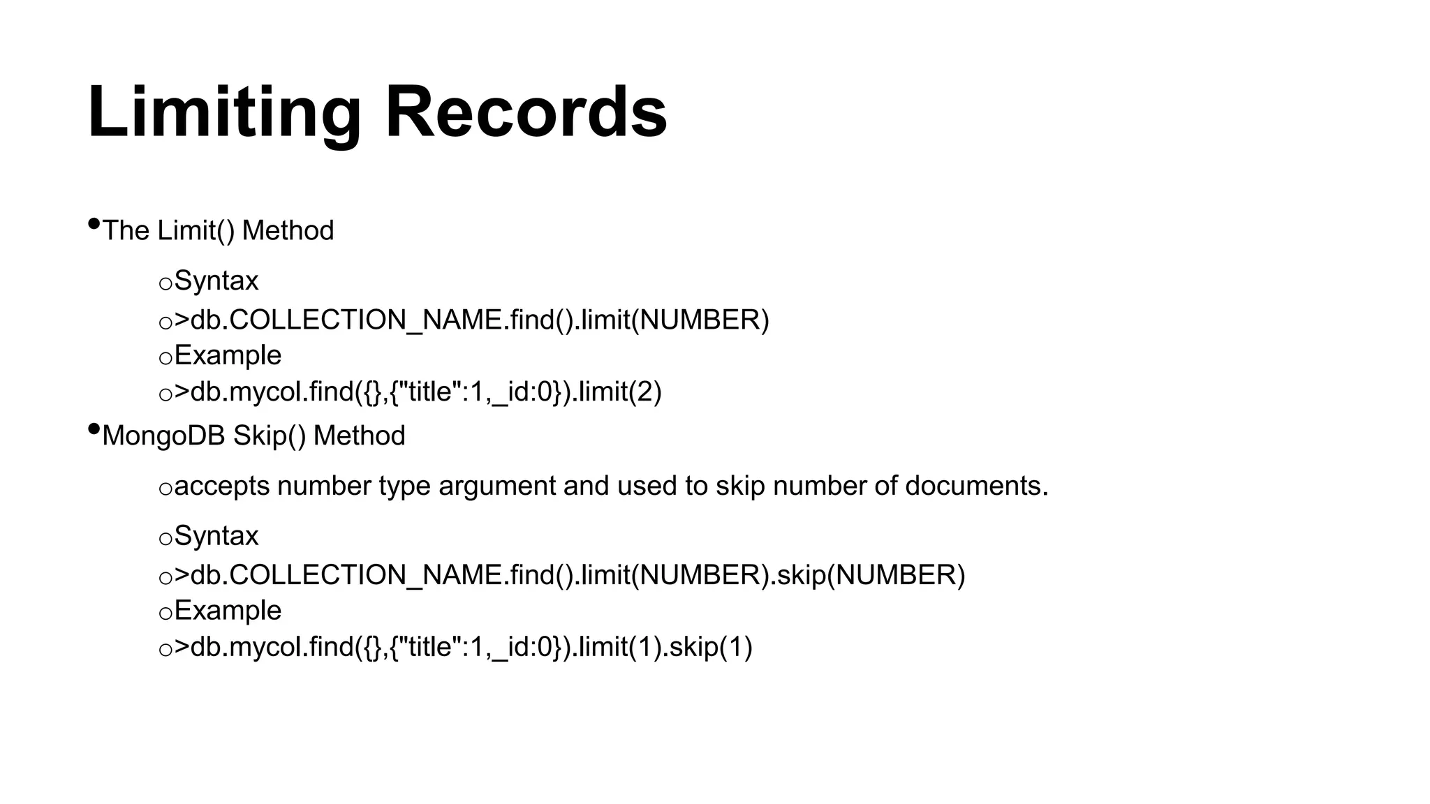 Limiting Records
•The Limit() Method
oSyntax
o>db.COLLECTION_NAME.find().limit(NUMBER)
oExample
o>db.mycol.find({},{"title":1,_id:0}).limit(2)
•MongoDB Skip() Method
oaccepts number type argument and used to skip number of documents.
oSyntax
o>db.COLLECTION_NAME.find().limit(NUMBER).skip(NUMBER)
oExample
o>db.mycol.find({},{"title":1,_id:0}).limit(1).skip(1)
 