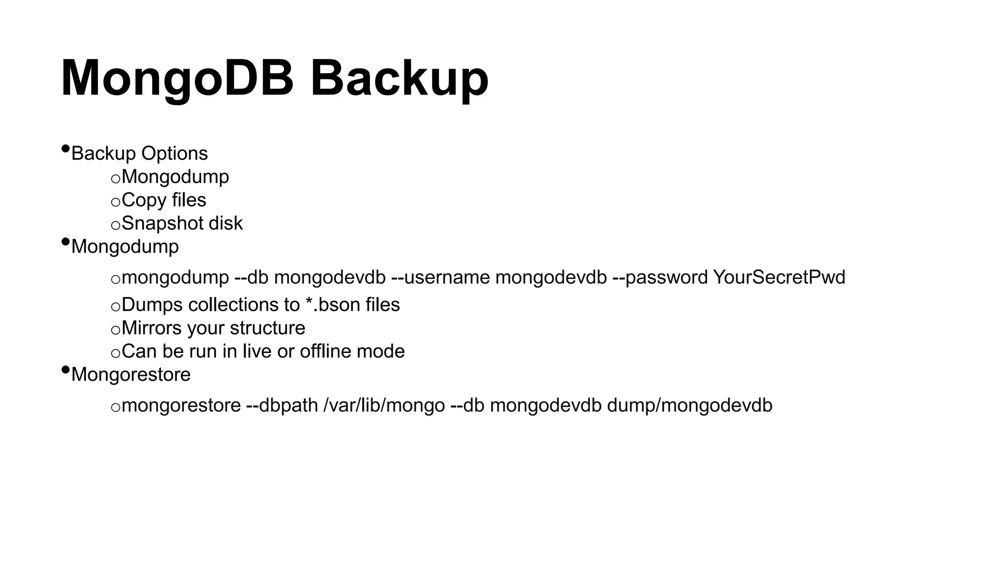 MongoDB Backup
•Backup Options
oMongodump
oCopy files
oSnapshot disk
•Mongodump
omongodump --db mongodevdb --username mongodevdb --password YourSecretPwd
oDumps collections to *.bson files
oMirrors your structure
oCan be run in live or offline mode
•Mongorestore
omongorestore --dbpath /var/lib/mongo --db mongodevdb dump/mongodevdb
 
