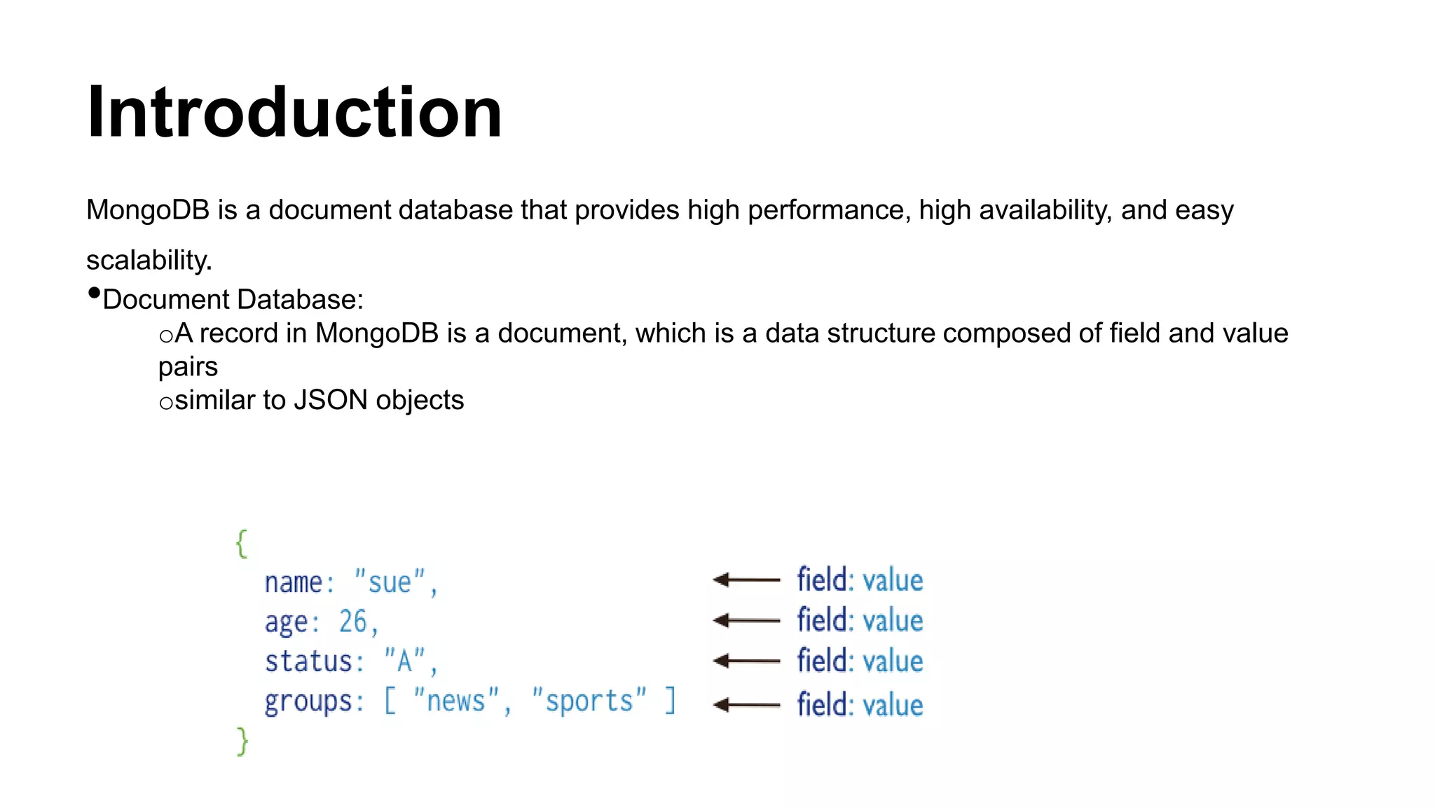 Introduction
MongoDB is a document database that provides high performance, high availability, and easy
scalability.
•Document Database:
oA record in MongoDB is a document, which is a data structure composed of field and value
pairs
osimilar to JSON objects
 