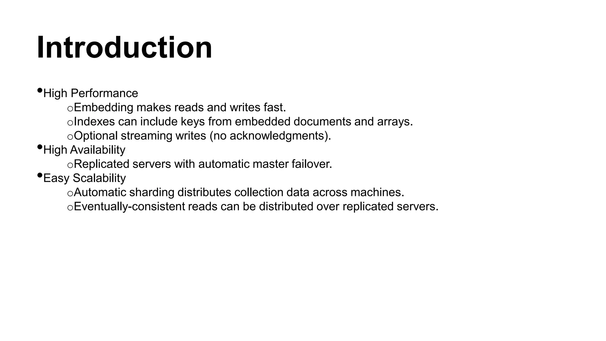 Introduction
•High Performance
oEmbedding makes reads and writes fast.
oIndexes can include keys from embedded documents and arrays.
oOptional streaming writes (no acknowledgments).
•High Availability
oReplicated servers with automatic master failover.
•Easy Scalability
oAutomatic sharding distributes collection data across machines.
oEventually-consistent reads can be distributed over replicated servers.
 