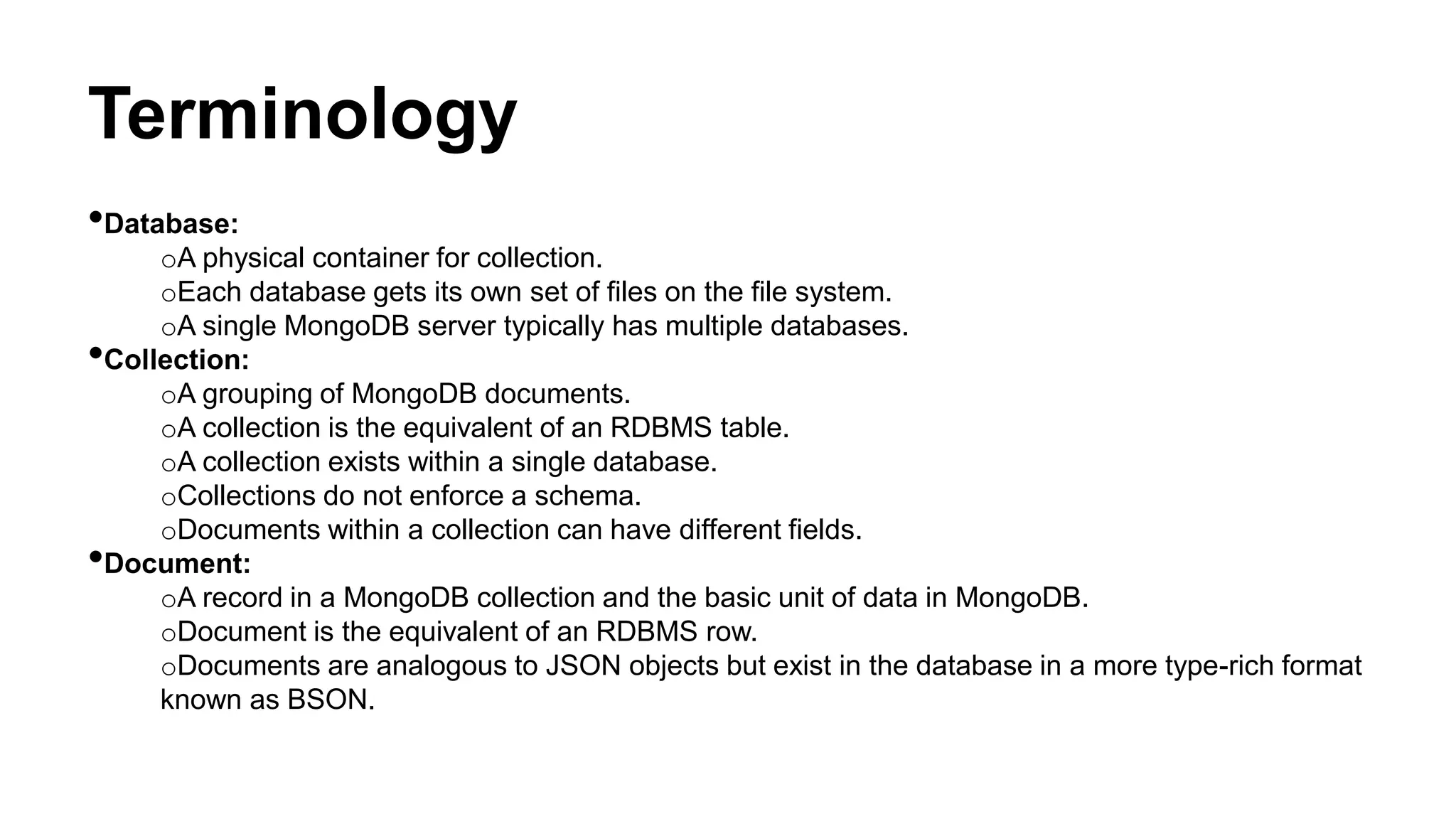 Terminology
•Database:
oA physical container for collection.
oEach database gets its own set of files on the file system.
oA single MongoDB server typically has multiple databases.
•Collection:
oA grouping of MongoDB documents.
oA collection is the equivalent of an RDBMS table.
oA collection exists within a single database.
oCollections do not enforce a schema.
oDocuments within a collection can have different fields.
•Document:
oA record in a MongoDB collection and the basic unit of data in MongoDB.
oDocument is the equivalent of an RDBMS row.
oDocuments are analogous to JSON objects but exist in the database in a more type-rich format
known as BSON.
 