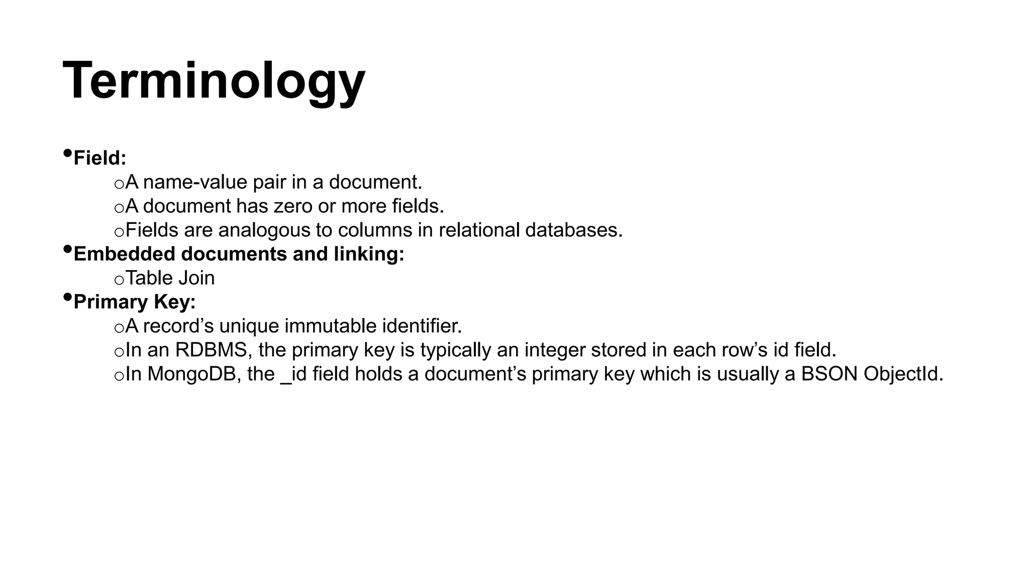 Terminology
•Field:
oA name-value pair in a document.
oA document has zero or more fields.
oFields are analogous to columns in relational databases.
•Embedded documents and linking:
oTable Join
•Primary Key:
oA record’s unique immutable identifier.
oIn an RDBMS, the primary key is typically an integer stored in each row’s id field.
oIn MongoDB, the _id field holds a document’s primary key which is usually a BSON ObjectId.
 