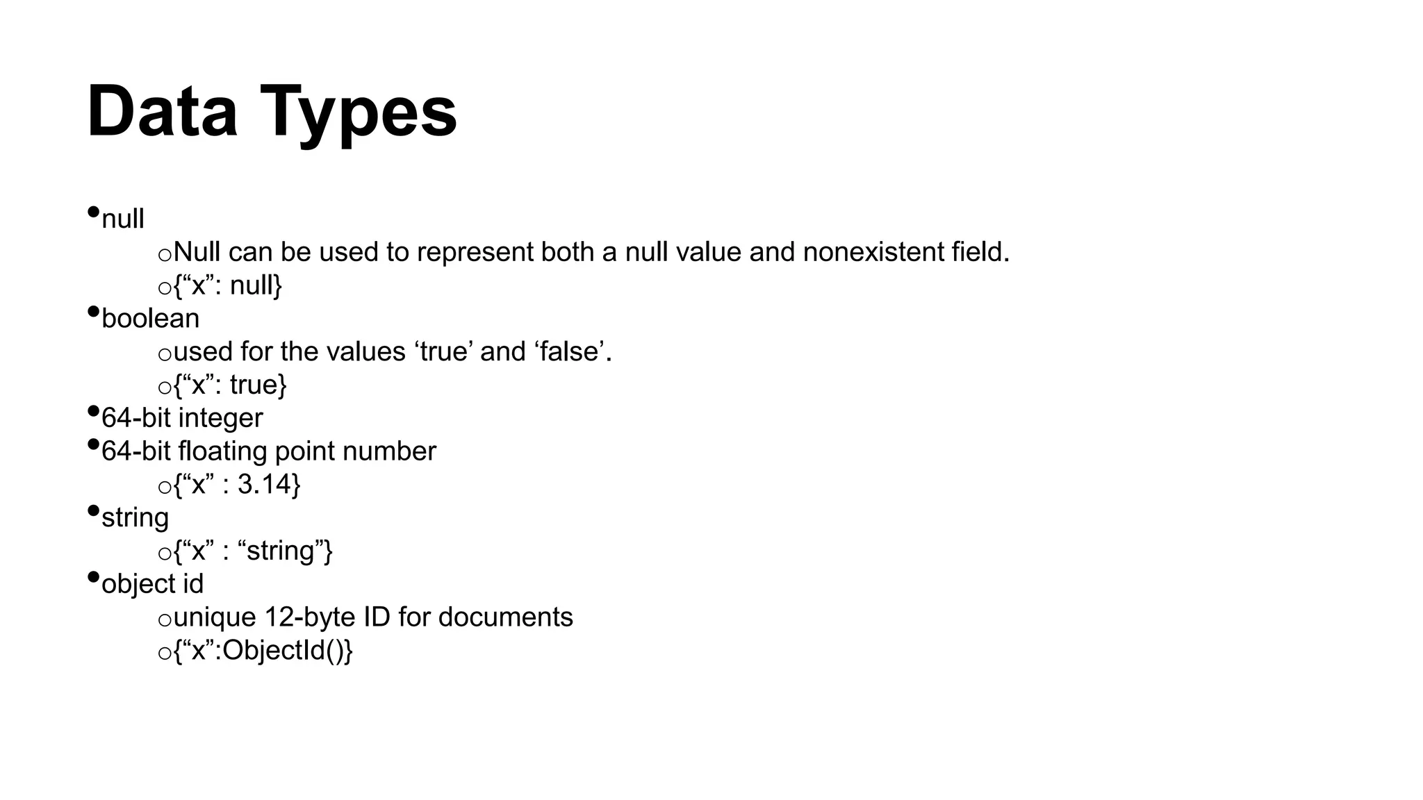 Data Types
•null
oNull can be used to represent both a null value and nonexistent field.
o{“x”: null}
•boolean
oused for the values ‘true’ and ‘false’.
o{“x”: true}
•64-bit integer
•64-bit floating point number
o{“x” : 3.14}
•string
o{“x” : “string”}
•object id
ounique 12-byte ID for documents
o{“x”:ObjectId()}
 
