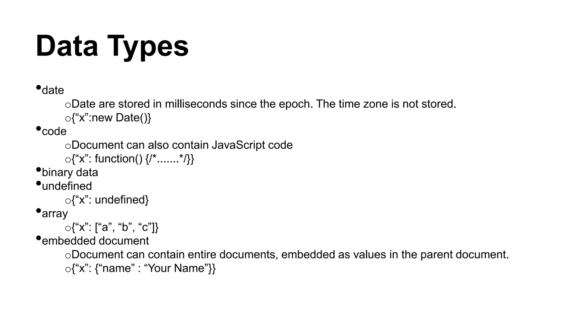 Data Types
•date
oDate are stored in milliseconds since the epoch. The time zone is not stored.
o{“x”:new Date()}
•code
oDocument can also contain JavaScript code
o{“x”: function() {/*.......*/}}
•binary data
•undefined
o{“x”: undefined}
•array
o{“x”: [“a”, “b”, “c”]}
•embedded document
oDocument can contain entire documents, embedded as values in the parent document.
o{“x”: {“name” : “Your Name”}}
 