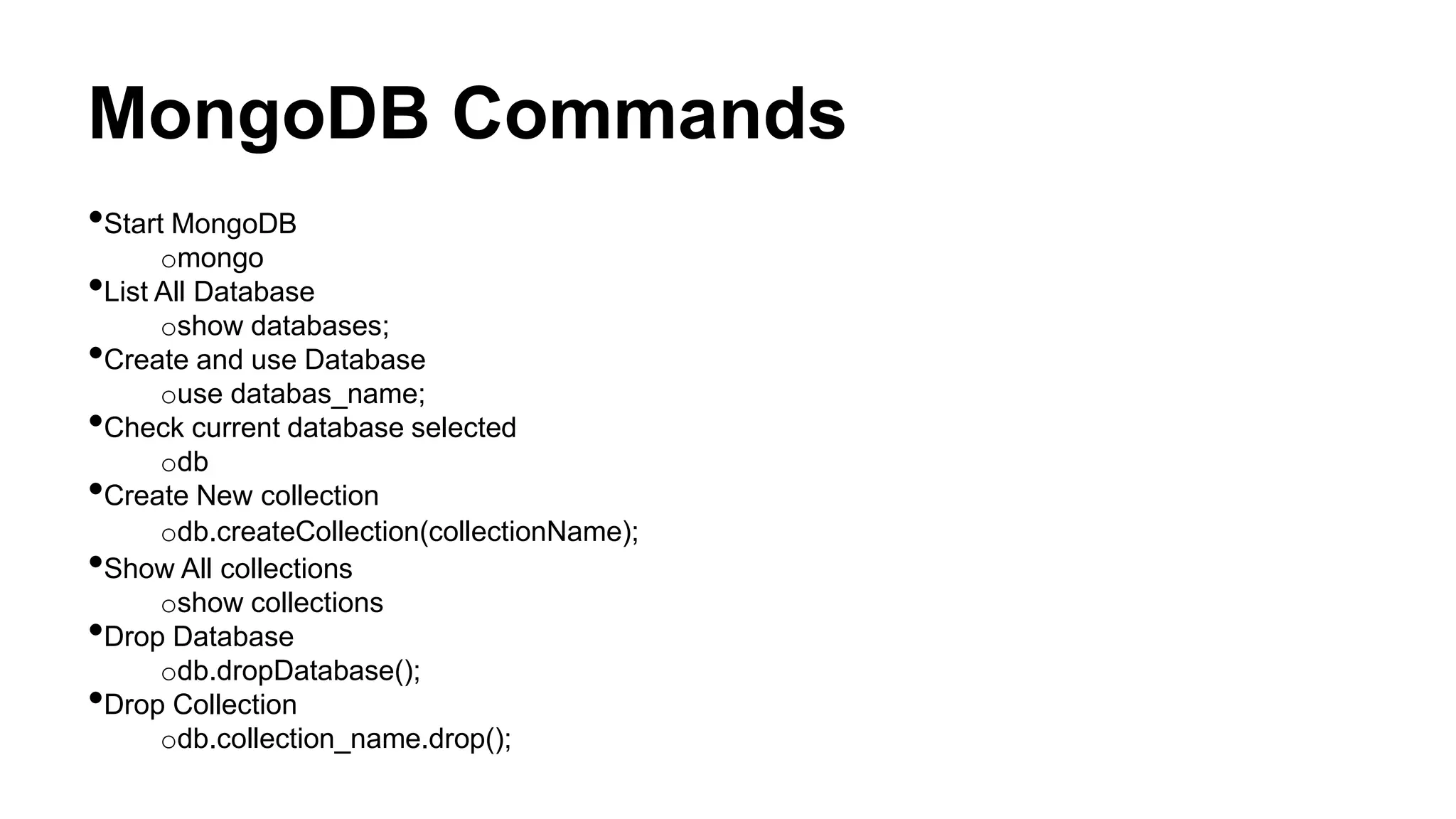 MongoDB Commands
•Start MongoDB
omongo
•List All Database
oshow databases;
•Create and use Database
ouse databas_name;
•Check current database selected
odb
•Create New collection
odb.createCollection(collectionName);
•Show All collections
oshow collections
•Drop Database
odb.dropDatabase();
•Drop Collection
odb.collection_name.drop();
 