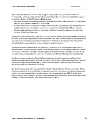 E.book - Mondo Digitale: Ipotesi per HR Domenico Famà
E.book - Mondo Digitale: Ipotesi per HR – Maggio 2017 10
Oltre a questasfida,se ne porrannoaltre,inapparenzapiùtradizionali,che si manifestanocon
l’emergeredel fattore produttivo:Dato/Informazione.Secondounarecente ricercadell’Osservatorio
Innovazione Digitaledel PoliMI(citatain Rif.6),servirà:
 Gestire ecosistemi:migliorare lacapacitàdi collaborazione fraDirezioni,coi fornitori,le startupedi
centri di ricerca esterni pergestire l’Innovazione;
 Gestire unaconcorrenzaubiquitaria:mappare e sviluppare le capacitàdigitali edimprenditoriali in
tutta l’organizzazione:chiunqueinaziendapuòfornirearmi concorrenziali di difesaoattacco;
 Desilosizzazionedelle professioni:revisione dei profili professionali,introduzione di nuovi ruoli,
riesame dei percorsi di carriera.
Sul versante Dato-risorsa,giàora,HR sconta una certacattiva famaper avere difficoltàatradurre in dati
(risultati,correlazioni ecc.) il beneficiodel suooperato.Però, tuttosommatoè ancora inbuonae ampia
compagnia(alcuni risultati,presentati dall’Osservatoriodell’Innovazione Digitalesulladiffusione di
utilizzodei dati inaree produttive,lostannochiaramenteadimostrare).
Li dove il datodiventeràveramente unarisorsaperil businesse peril miglioramentodi efficienzae
marginalitànel funzionamentodel sistemaaziendale,ne emergeràunaculturatalmente diffusache HR
nonriusciràa rimanerne ai margini.Fral’altro,potendodisporre anch’essadi unagrande mole di dati
sui collaboratori,i lorocomportamenti,il loroimpattosui risultati aziendali osunuove opportunità.
Dovrà essere ingradodi guidare l’analisi e l’interpretazione dei dati insuopossesso.Oltre che di
collaborare conaltri playerperla ricercadi correlazioni significative fradati sul personalee prestazione
di processi/marginalitàaziendale (Rif.2).Incaso contrario,perderàogni rilevanza,azzerandolo
switchingcostdel suocompletooutsourcing.
Queste ultime due,frale altre sfide,probabilmente perHRsarannole piùdifficili. Ancorapocodiffuse
sonole conoscenze di strumenti formaliperoperare suconcetti come:processo,sistema,misurazione,
analisi edinterpretazione di dati, modellizzazionee suousoprevisionale, ecc.(Rif.3).Anche se la
maggiorparte di questi concetti/strumenti,applicati adambiti organizzativie di businesscome sistemi
strategici edoperativi integrati, sonodi usoconsolidato (es. Rif.2).
 