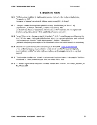 E.book - Mondo Digitale: Ipotesi per HR Domenico Famà
E.book - Mondo Digitale: Ipotesi per HR – Maggio 2017 11
4. Riferimenti minimi
Rif. 1 “HR Technologyfor2016: 10 Big Disruptionsonthe Horizon”,J.Bersin,BersinbyDeloitte,
Perspectiveby2015
[peravere un’idea del mercato delle HR App,aggiornata al2015 da Bersin]
Rif. 2 “Six Sigma.The BreakthroughManagementStrategyRevolutioningthe World’sTop
Corporations”,M.Harry,R.Schroeder,Currency –Doubleday,2000
[un libro storico che da un’idea ancora attualesulle basidell’utilizzo dei dati per migliorare le
prestazionichiavedei processi e della redditività del sistema aziendale]
Rif.3 “Seven Thingswe’are doingwrongwithHRanalytics”,2017, People ManagementMagazine On
line (CIPDsite:www2.cipd.co.uk - Nella funzionesearch,checomparenella homepagein alto al
centro,selezionarel’ambito “People Management”edigitare: “HR analytics” )
[peralcuni esempi sugli errori tipici che in ambito HR si fanno nell’utilizzo dei dati sul personale]
Rif.4 Sitowebdell’Osservatoriosull’InnovazioneDigitale del Poli MI - www.osservatori.net
[il sito contiene una vastadocumentazionesuipiù recenti trend dell’innovazionedigitale,
segmentataperambito/mercato.Inoltrepermetteun continuo aggiornamento su eventied
incontri]
Rif.5 “OpenInnovation –Percorsi,modelli e competenze di undipartimentoIT sempre più“liquido”e
innovatore”,P.Fabbri,S.Uberti Foppa,ZeroUno,nr411, Marzo 2017
Rif.6 “I 5 modelli organizzativi “innovationoriented”adottati dalle aziende”,nonfirmato,ZeroUno,nr
411, Marzo 2017
 