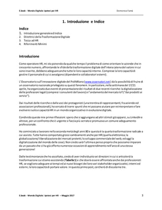 E.book - Mondo Digitale: Ipotesi per HR Domenico Famà
E.book - Mondo Digitale: Ipotesi per HR – Maggio 2017 3
1. Introduzione e Indice
Indice
1. Introduzione generaleedIndice
2. Direttrici dellaTrasformazioneDigitale
3. Tocca ad HR
4. Riferimenti Minimi
Introduzione
Come operatore HR,mi stoponendodaqualche tempoil problemadi come orientare le aziende che in
crescente numero,affrontandole sfidedellatrasformazione digitale dell’interacatenadel valore incui
sonoinserite,debbonoadeguareanche tutte le lorocapacitàinterne.Comprese lalorocapacitàdi
gestire il personaledi cui si avvalgono(dipendentie collaboratori esterni).
L’Osservatoriosull’innovazione digitale del PoliMilano(www.osservatori.net ) dala possibilitàdi fruire di
un osservatorionazionale privilegiatosuquesti fenomeni.Inparticolare,nellasettimanadel 17/21
aprile,haorganizzatodue eventi di presentazionedei risultati di due recenti ricerche:ladigitalizzazione
delle professioni legali(compresi i consulenti dellavoro) e l’andamentodelmercatoIoT(“dai prodotti ai
servizi”).
Dai risultati delle ricerche e dallevoci dei protagonisti (unatrentinadi rappresentanti,fraaziende ed
associazioni professionali),hocercatodi trarre spunti che mi possanoaiutare perreinterpretare e fare
evolvere ruoloe capacitàHR inun mondoorganizzativoinevoluzionedigitale.
Condividoqueste mie primeriflessioni:spero che si aggiunganoadaltri stimoli giàapparsi,suLinkedIne
altrove,perunconfrontoche è urgente si facciapiù serratoe promuovaun comune adeguamento
professionale.
Ho cominciatoa lavorare nellasecondametàdegli anni 80e questaè la quartatrasformazione radicale a
cui assisto.Tutte hannocomportatogrossi cambiamenti anche perHR(quellaelettronica;la
globalizzazione/liberalizzazionedei mercati protetti;losviluppocommercialedel web;edoggi la
digitalizzazione del mondodelle cose).Noncredosaràl’ultimae pensoproprioche possiamoimparare
da un passatoche ci ha già offertonumerose occasionidi apprendimentonell’arcodi unastessa
generazione!
Dalle testimonianzeche hoascoltato,credodi averindividuatosei direzioni incui si articoleràla
trasformazione cui stiamoassistendo(Tabella1) e che dovrà essere affrontataanche dai professionisti
HR, se voglionoadeguare ai tempi edai nuovi bisogni deilorovari stakeholderorganizzativi,interni ed
esterni,lalorocapacitàdi portare valore.Inquestoprimopost,cercheròdi discuterne tre.
 