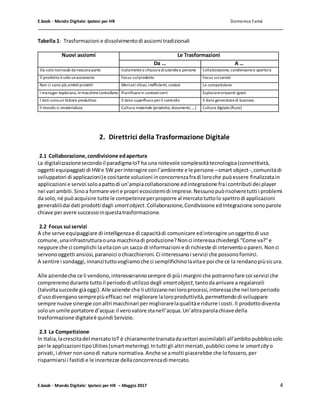 E.book - Mondo Digitale: Ipotesi per HR Domenico Famà
E.book - Mondo Digitale: Ipotesi per HR – Maggio 2017 4
Tabella 1: Trasformazioni e dissolvimentodi assiomi tradizionali
Nuovi assiomi Le Trasformazioni
Da … A …
Da solo nonvado da nessuna parte Isolamento e chiusura diaziendee persone Collaborazione,condivisionee apertura
Il prodotto èsolo unaccessorio Focus sulprodotto Focus suiservizi
Non ci sono più ambitiprotetti Mercati chiusi, inefficienti, costosi La competizione
I manager esplorano, le macchinecontrollano Pianificarein contesticerti Esplorareorizzonti ignoti
I dati sonoun fattore produttivo Il dato superfluoo peril controllo Il dato generatoredi business
Il mondo si smaterializza Cultura materiale (prodotto, documenti, …) Cultura digitale(flussi)
2. Direttrici della Trasformazione Digitale
2.1 Collaborazione,condivisione edapertura
La digitalizzazionesecondoil paradigmaIoT ha una notevole complessitàtecnologica(connettività,
oggetti equipaggiati di HWe SW perinteragire conl’ambiente e le persone –smart object-,comunitàdi
sviluppatori di applicazioni)e cosìtante soluzioni inconcorrenzafradi loroche puòessere finalizzatain
applicazioni e servizi soloapattodi un’ampiacollaborazione edintegrazione frai contributi dei player
nei vari ambiti.Sinoa formare veri e propri ecosistemidi imprese.Nessunopuòrisolveretutti i problemi
da solo,né puòacquisire tutte le competenzeperproporre al mercatotuttolo spettrodi applicazioni
generabilidai dati prodotti dagli smartobject.Collaborazione,Condivisione edIntegrazione sonoparole
chiave peravere successoinquestatrasformazione.
2.2 Focus suiservizi
A che serve equipaggiare di intelligenzae di capacitàdi comunicare edinteragire unoggettodi uso
comune,unainfrastrutturaouna macchinadi produzione?Nonci interessachiedergli “Come va?”e
neppure che ci complichi lavitacon un sacco di informazioni e di richieste di interventoopareri.Nonci
servonooggetti ansiosi,paranoici ochiacchieroni.Ci interessanoi servizi che possonofornirci.
A sentire i sondaggi,innanzituttovogliamoche ci semplifichinolavitae poi che ce la rendanopiùsicura.
Alle aziendeche ce li vendono,interesserannosempre di piùi margini che potrannofare coi servizi che
compreremodurante tuttoil periododi utilizzodegli smartobject,tantodaarrivare a regalarceli
(talvoltasuccede giàoggi).Alle aziende che li utilizzanonei loroprocessi,interessache nel loroperiodo
d’usodivenganosemprepiùefficaci nel migliorare laloroproduttività,permettendodi sviluppare
sempre nuove sinergie conaltri macchinari permigliorarelaqualitàe ridurre i costi.Il prodottodiventa
soloun umile portatore d’acqua:il verovalore stanell’acqua.Un’altraparolachiave della
trasformazione digitaleè quindi Servizio.
2.3 La Competizione
In Italia,lacrescitadel mercatoIoT è chiaramente trainatadasettori assimilabili all’ambitopubblicosolo
perle applicazioni tipoUlities(smartmetering).Intutti gli altri mercati,pubblici come le smartcity o
privati,i driver nonsonodi natura normativa.Anche se amolti piacerebbe che lofossero,per
risparmiarsi i fastidi e le incertezze dellaconcorrenzadi mercato.
 