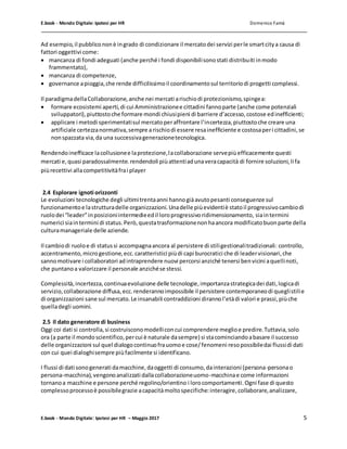 E.book - Mondo Digitale: Ipotesi per HR Domenico Famà
E.book - Mondo Digitale: Ipotesi per HR – Maggio 2017 5
Ad esempio,il pubblicononè ingrado di condizionare il mercatodei servizi perle smartcitya causa di
fattori oggettivi come:
 mancanza di fondi adeguati (anche perché i fondi disponibilisonostati distribuiti inmodo
frammentato),
 mancanza di competenze,
 governance apioggia,che rende difficilissimoil coordinamentosul territoriodi progetti complessi.
Il paradigmadellaCollaborazione,anche nei mercati arischiodi protezionismo,spingea:
 formare ecosistemi aperti,di cui Amministrazionee cittadini fannoparte (anche come potenziali
sviluppatori),piuttostoche formare mondi chiusipieni di barriere d’accesso,costose edinefficienti;
 applicare i metodi sperimentatisul mercatoperaffrontare l’incertezza,piuttostoche creare una
artificiale certezzanormativa,sempre arischiodi essere resainefficiente e costosaperi cittadini,se
nonspazzata via,da una successivagenerazionetecnologica.
Rendendoinefficace lacollusionee laprotezione,lacollaborazione servepiùefficacemente questi
mercati e,quasi paradossalmente.rendendoli piùattentiadunaveracapacità di fornire soluzioni,li fa
piùrecettivi allacompetitivitàfrai player
2.4 Esplorare ignoti orizzonti
Le evoluzioni tecnologiche degli ultimitrentaanni hannogiàavutopesanti conseguenze sul
funzionamentoe lastrutturadelle organizzazioni.Unadelle piùevidentiè statoil progressivocambiodi
ruolodei “leader”inposizioniintermedieedil loroprogressivoridimensionamento, siaintermini
numerici siaintermini di status.Però,questatrasformazionenonhaancora modificatobuonparte della
culturamanageriale delle aziende.
Il cambiodi ruoloe di statussi accompagnaancora al persistere di stiligestionalitradizionali: controllo,
accentramento,microgestione,ecc.caratteristici piùdi capi burocratici che di leadervisionari,che
sannomotivare i collaboratori adintraprendere nuovi percorsi anziché tenersi benvicini aquellinoti,
che puntanoa valorizzare il personale anzichése stessi.
Complessità,incertezza,continuaevoluzione delle tecnologie,importanzastrategicadei dati,logicadi
servizio,collaborazione diffusa,ecc.renderannoimpossibile il persistere contemporaneodi queglistilie
di organizzazioni sane sul mercato.Le insanabili contraddizioni dirannol’etàdi valori e prassi,piùche
quelladegli uomini.
2.5 Il dato generatore di business
Oggi coi dati si controlla,si costruisconomodelliconcui comprendere meglioe predire.Tuttavia,solo
ora (a parte il mondoscientifico,percui è naturale dasempre) si stacominciandoabasare il successo
delle organizzazioni sul quel dialogocontinuofrauomoe cose/fenomeni resopossibiledai flussidi dati
con cui quei dialoghisempre piùfacilmente si identificano.
I flussi di dati sonogenerati damacchine,daoggetti di consumo,dainterazioni (persona-personao
persona-macchina),vengonoanalizzati dallacollaborazioneuomo-macchinae come informazioni
tornanoa macchine e persone perché regolino/orientino i lorocomportamenti.Ogni fase di questo
complessoprocessoè possibilegrazie acapacitàmoltospecifiche:interagire,collaborare,analizzare,
 