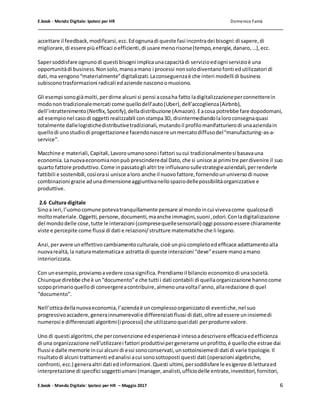 E.book - Mondo Digitale: Ipotesi per HR Domenico Famà
E.book - Mondo Digitale: Ipotesi per HR – Maggio 2017 6
accettare il feedback,modificarsi,ecc.Edognunadi queste fasi incontradei bisogni:di sapere,di
migliorare,di essere piùefficaci oefficienti,di usare menorisorse(tempo,energie,danaro,…),ecc.
Sapersoddisfare ognunodi questi bisogni implicaunacapacitàdi servizioedogni servizioè una
opportunitàdi business.Nonsolo,manoamano i processi nonsolodiventanofonti edutilizzatori di
dati,ma vengono“materialmente”digitalizzati.Laconseguenzaè che interi modelli di business
subisconotrasformazioni radicali edaziende nasconoomuoiono.
Gli esempi sonogiàmolti,perdirne alcuni si pensi acosaha fatto ladigitalizzazioneperconnetterein
modonon tradizionalemercati come quellodell’auto(Uber),dell’accoglienza(Airbnb),
dell’intrattenimento(Netflix,Spotify),delladistribuzione (Amazon).Eacosa potrebbe fare dopodomani,
ad esempionel casodi oggetti realizzabili constampa3D, disintermediandolaloroconsegnaquasi
totalmente dallelogistichedistributivetradizionali,mutandoil profilomanifatturierodi unaaziendain
quellodi unostudiodi progettazionee facendonascere unmercatodiffusodel“manufacturing-as-a-
service”.
Macchine e materiali,Capitali,Lavoroumanosonoi fattori sucui tradizionalmentesi basavauna
economia.Lanuovaeconomianonpuò prescinderedal Dato,che si unisce ai primi tre perdivenire il suo
quarto fattore produttivo.Come inpassatogli altri tre influivanosullestrategieaziendali,perrenderle
fattibili e sostenibili,cosìorasi unisce aloro anche il nuovofattore,fornendoununiversodi nuove
combinazioni grazie adunadimensioneaggiuntivanellospaziodellepossibilitàorganizzative e
produttive.
2.6 Cultura digitale
Sinoa ieri,l’uomocomune potevatranquillamente pensare al mondoincui vivevacome qualcosadi
moltomateriale.Oggetti,persone,documenti,maanche immagini,suoni,odori.Conladigitalizzazione
del mondodelle cose,tutte le interazioni (compresequellesensoriali) oggi possonoessere chiaramente
viste e percepite come flussi di dati e relazioni/strutture matematiche che li legano.
Anzi,peravere uneffettivo cambiamentoculturale,cioè unpiùcompletoedefficace adattamentoalla
nuovarealtà,la naturamatematicae astratta di queste interazioni “deve”essere manoamano
interiorizzata.
Con unesempio,proviamoavedere cosasignifica.Prendiamoil bilancio economicodi unasocietà.
Chiunque direbbe che è un“documento”e che tutti i dati contabili di quellaorganizzazione hannocome
scopoprimarioquellodi convergereacontribuire,almenounavoltal’anno,allaredazione di quel
“documento”.
Nell’otticadellanuovaeconomia,l’aziendaè uncomplessoorganizzatodi eventiche,nel suo
progressivoaccadere,generainnumerevolie differenziatiflussi di dati,oltre adessere uninsiemedi
numerosi e differenziati algoritmi(i processi) che utilizzanoqueidati perprodurre valore.
Uno di questi algoritmi,che perconvenzione edesperienzaè intesoadescrivere efficaciaedefficienza
di una organizzazione nell’utilizzarei fattori produttivipergenerarne unprofitto,è quelloche estrae dai
flussi e dalle memorie incui alcuni di essi sonoconservati,unsottoinsiemedi dati di varie tipologie.Il
risultatodi alcuni trattamenti edanalisi acui sonosottoposti questi dati (operazioni algebriche,
confronti,ecc.) generaaltri dati edinformazioni.Questi ultimi,persoddisfare le esigenze di letturaed
interpretazione di specifici soggettiumani (manager,analisti,ufficiodelle entrate,investitori,fornitori,
 