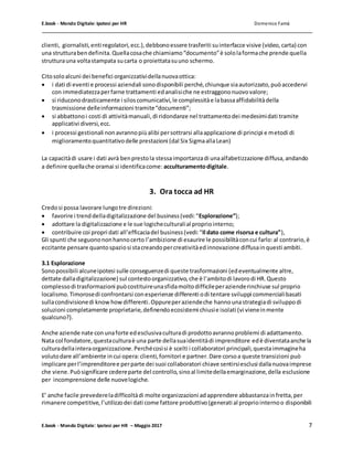 E.book - Mondo Digitale: Ipotesi per HR Domenico Famà
E.book - Mondo Digitale: Ipotesi per HR – Maggio 2017 7
clienti, giornalisti,enti regolatori,ecc.),debbonoessere trasferiti suinterfacce visive (video,carta) con
una strutturabendefinita.Quellacosache chiamiamo“documento”è sololaformache prende quella
strutturauna voltastampata sucarta o proiettatasuuno schermo.
Citosoloalcuni dei benefici organizzatividellanuovaottica:
 i dati di eventi e processi aziendali sonodisponibili perché,chiunque siaautorizzato,puòaccedervi
con immediatezzaperfarne trattamenti edanalisiche ne estraggononuovovalore;
 si riduconodrasticamente i siloscomunicativi,le complessitàe labassaaffidabilitàdella
trasmissione delleinformazioni tramite“documenti”;
 si abbattonoi costi di attivitàmanuali,di ridondanze nel trattamentodei medesimidati tramite
applicativi diversi,ecc.
 i processi gestionali nonavrannopiùalibi persottrarsi allaapplicazione di principi e metodi di
miglioramentoquantitativodelle prestazioni (dal Six SigmaallaLean)
La capacitàdi usare i dati avrà benprestola stessaimportanzadi unaalfabetizzazione diffusa,andando
a definire quellache oramai si identificacome: acculturamentodigitale.
3. Ora tocca ad HR
Credosi possa lavorare lungotre direzioni:
 favorire i trenddelladigitalizzazione del business(vedi:“Esplorazione”);
 adottare la digitalizzazione e le sue logicheculturalial propriointerno;
 contribuire coi propri dati all’efficaciadel business(vedi:“Il dato come risorsa e cultura”),
Gli spunti che seguonononhannocerto l’ambizione di esaurire le possibilitàconcui farlo:al contrario,è
eccitante pensare quantospaziosi stacreandopercreativitàedinnovazione diffusainquesti ambiti.
3.1 Esplorazione
Sonopossibili alcuneipotesi sulle conseguenzedi queste trasformazioni (edeventualmente altre,
dettate dalladigitalizzazione) sul contestoorganizzativo,che è l’ambitodi lavorodi HR.Questo
complessodi trasformazioni puòcostituireunasfidamoltodifficileperazienderinchiuse sul proprio
localismo.Timorosedi confrontarsi conesperienze differenti odi tentare sviluppi commercialibasati
sullacondivisionedi knowhowdifferenti.Oppureperaziendeche hannounastrategiadi sviluppodi
soluzioni completamente proprietarie,definendoecosistemi chiusie isolati (vi vieneinmente
qualcuno?).
Anche aziende nate conunaforte edesclusivaculturadi prodottoavrannoproblemi di adattamento.
Nata col fondatore,questaculturaè una parte dellasuaidentitàdi imprenditore edè diventataanche la
culturadellainteraorganizzazione.Perchécosìsi è scelti i collaboratori principali,questaimmagineha
volutodare all’ambiente incui opera:clienti,fornitori e partner.Dare corsoa queste transizioni può
implicare perl’imprenditoree perparte dei suoi collaboratori chiave sentirsiesclusi dallanuovaimprese
che viene.Puòsignificare cedereparte del controllo,sinoal limitedellaemarginazione,della esclusione
per incomprensione delle nuovelogiche.
E’ anche facile prevedereladifficoltàdi molte organizzazioni adapprendere abbastanzainfretta,per
rimanere competitive,l’utilizzodei dati come fattore produttivo(generati al propriointernoo disponibili
 