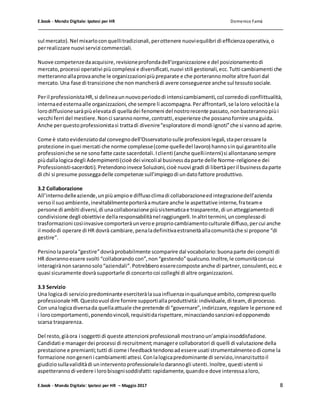 E.book - Mondo Digitale: Ipotesi per HR Domenico Famà
E.book - Mondo Digitale: Ipotesi per HR – Maggio 2017 8
sul mercato).Nel mixarloconquellitradizionali,perottenere nuoviequilibri di efficienzaoperativa,o
perrealizzare nuovi servizi commerciali.
Nuove competenzedaacquisire,revisioneprofondadell’organizzazione e del posizionamentodi
mercato,processi operativi piùcomplessi e diversificati,nuovi stili gestionali,ecc.Tutti cambiamenti che
metterannoallaprovaanche le organizzazionipiùpreparate e che porterannomolte altre fuori dal
mercato.Una fase di transizione che nonmancheràdi avere conseguenze anche sul tessutosociale.
Peril professionistaHR,si delineaunnuovoperiododi intensicambiamenti,col corredodi conflittualità,
internaedesternaalle organizzazioni,che sempre li accompagna.Peraffrontarli,se laloro velocitàe la
lorodiffusionesaràpiùelevatadi quelladei fenomeni del nostrorecente passato,nonbasterannopiùi
vecchi ferri del mestiere.Nonci sarannonorme,contratti,esperienze che possanofornire unaguida.
Anche perquestoprofessionistasi trattadi divenire“esploratore di mondi ignoti”che si vannoad aprire.
Come è statoevidenziatodal convegnodell’Osservatoriosulle professioni legali,stapercessare la
protezione inquei mercati che norme complesse(come quelledel lavoro) hannosinqui garantitoalle
professioniche se ne sonofatte caste sacerdotali.Iclienti (anche quelliinterni)si allontananosempre
piùdallalogicadegli Adempimenti(cioè dei vincolial businessdaparte delle Norme-religionee dei
Professionisti-sacerdoti).Pretendonoinvece Soluzioni,cioè nuovi gradi di libertàperil businessdaparte
di chi si presume posseggadelle competenze sull’impiegodi undatofattore produttivo.
3.2 Collaborazione
All’internodelleaziende,unpiùampioe diffusoclimadi collaborazioneedintegrazionedell’azienda
versoil suoambiente,inevitabilmenteporteràamutare anche le aspettative interne,frateame
persone di ambiti diversi,di unacollaborazione piùsistematicae trasparente,di unatteggiamentodi
condivisione degli obiettivie dellaresponsabilitànel raggiungerli.Inaltri termini,uncomplessodi
trasformazioni cosìinvasive comporteràunveroe propriocambiamentoculturale diffuso,percui anche
il mododi operare di HR dovrà cambiare,penaladefinitivaestraneitàallacomunitàche si propone “di
gestire”.
Persinolaparola“gestire”dovràprobabilmente scomparire dal vocabolario:buonaparte dei compiti di
HR dovrannoessere svolti “collaborando con”,non“gestendo”qualcuno.Inoltre,le comunitàconcui
interagirànonsarannosolo“aziendali”.Potrebberoesserecomposte anche di partner,consulenti,ecc.e
quasi sicuramente dovràsupportarle di concertocoi colleghi di altre organizzazioni.
3.3 Servizio
Una logicadi serviziopredominante eserciteràlasuainfluenzainqualunqueambito,compresoquello
professionale HR.Questovuol dire fornire supportiallaproduttività:individuale,di team, di processo.
Con unalogicadiversada quellaattuale che pretende di “governare”,indirizzare,regolare le persone ed
i lorocomportamenti,ponendovincoli,requisitidarispettare,minacciandosanzioni edopponendo
scarsa trasparenza.
Del resto,giàora i soggetti di queste attenzioni professionali mostranoun’ampiainsoddisfazione.
Candidati e managerdei processi di recruitment;managere collaboratori di quelli di valutazione della
prestazione e premianti;tutti di come i feedbacktendonoadessere usati strumentalmenteodi come la
formazione nongeneri i cambiamenti attesi.Conlalogicapredominante di servizio,innanzituttoil
giudiziosullavaliditàdi uninterventoprofessionalelodarannogli utenti.Inoltre,questi utenti si
aspetterannodi vedere i lorobisognisoddisfatti:rapidamente,quandoe dove interessaaloro,
 