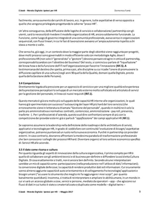 E.book - Mondo Digitale: Ipotesi per HR Domenico Famà
E.book - Mondo Digitale: Ipotesi per HR – Maggio 2017 9
facilmente,senzaaumentodeicarichi di lavoro,ecc.Ingenere,tutte aspettative di versooppostoa
quelle che vengonoprivilegiateprogettandole odierne “prassi HR”.
Un’altra conseguenza,delladiffusione delle logiche di servizioe collaborazione/partnershipcongli
utenti,saràla necessitàdi rivedere il modelloorganizzativodi HR,ancorasaldamente funzionale.La
Funzione,come luogodi governointegraledi unacomunitàprofessionale,avevasensoinorganizzazioni
sequenziali,conflussi lineari,incui le fasi di lavorazione avevanoun’ampiaautonomiarispettoachi
stava a monte o valle.
Che sensoha,già oggi,inun contestodove lamaggiorparte degli obiettivi viene raggiuntaperprogetti,
dove molti processi sonogovernabili inmodoefficiente soloconmetodologie Agile,dove il
professionistaHR(nonsoloil “generalista”o“gestore”) devonopensare edagire inotticadi partnership,
corresponsabilizzandosi conl’obiettivodel business?Del resto,si cominciaa parlare di “liquefazione”
del knowhowe dellafunzione dell’ITnell’organizzazioneperfavorire l’innovazione (Rif.5).A
testimonianzadel destinoche spetta,primaopoi,alle discipline sucui ricade l’onere di promuovere la
diffusione capillare di unacultura(negli anni 90quelladellaQualità,domani quellaDigitale,presto
quelladellaGestione delle Persone).
3.4 Competizione
Direttamente legataallapressione perunapprocciodi servizioe perunamigliore qualitàedesperienza
dellaprestazionepercepitaè losviluppodi unmercatoesternomoltosofisticatoedarticolatodi servizi
perla gestione del personale,inlineacoi nuovi requisiti (Rif.1).
Questomercatoè giàora moltopiùsviluppatodelle capacitàHRinterne alle organizzazioni,le quali
hannogià sperimentatoconsuccessol’outsourcingdel layerHRpiùharddel loroservizio(che
erroneamente vieneinletteraturachiamata“Gestione delpersonale”,quandoinrealtàne è solola
parte piùamministrativae normativa:contratti,contenziosi,amministrazione - payroll,presenze,
trasferte - ). Peri professionisti d’azienda,questovuoldire confrontarsisempre di piùconla
competizionedei provideresterni:giàsi parladi “appificazione”dei campi applicativi HR(Rif.1).
Se sapranno assumere laleadershipnelladefinizione delleroadmape delle architetture di servizi,
applicativi e tecnologieperHR,ingrado di soddisfare concontinuitàl’evoluzione di bisogni/aspettative
organizzative,potrannopuntareadunruolonellanuovaeconomia.Purchè inpartnershipcoi provider
esterni.Incasocontrario,dovrannoaffrontare lamedesimaparaboladi trasformazione professionale
che benconosconoi colleghi dei processiHRhard.Diventare organici al lorosettore economicospecifico
di:Servizi HRalle aziende.
3.5 Il dato come risorsa e cultura
Perquantoriguarda gli aspetti di innovazione dellaculturaorganizzativa,il primocompitoperHRè
quellodi collaborare congli ambientitecnici e di businessperdefinire e diffondere lacosìdettaCultura
Digitale.Di cosaesattamente si tratti,nonè ancora bendefinito.Secondoalcune interpretazioni
sarebbe unmix di capacità come:partecipazione (nellaproduzionee nell’utilizzodi dati/informazioni);
la conversione digitale dellecose;la capacitàdi rendere produttivi dati edinformazioni.Cui sicuramente
vannoalmenoaggiunte capacitàdi autoorientamentoe di collegamentofratecnologie/applicazioni e
bisogni umani (“sousare lostrumentoche megliomi faraggiungere i miei scopi”,per quanto
banalmente quotidiani).Insomma,si trattadi reinterpretare e ampliare le abilitàumane,inunmondoin
cui vi sarà un accessoglobale acose,servizi e persone,mediatodaoperatori –app - che agisconosui
flussi di dati incui tutto è statoo smaterializzatooduplicatocome modello –digital twins –
 