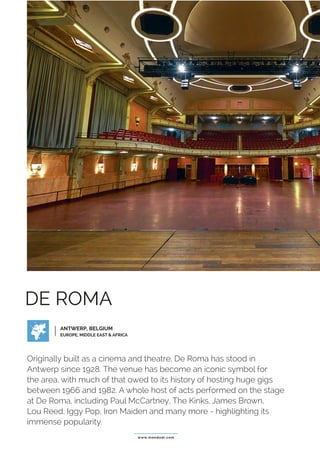 www.mondodr.com
DE ROMA
Originally built as a cinema and theatre, De Roma has stood in
Antwerp since 1928. The venue has become an iconic symbol for
the area, with much of that owed to its history of hosting huge gigs
between 1966 and 1982. A whole host of acts performed on the stage
at De Roma, including Paul McCartney, The Kinks, James Brown,
Lou Reed, Iggy Pop, Iron Maiden and many more - highlighting its
immense popularity.
ANTWERP, BELGIUM
EUROPE, MIDDLE EAST & AFRICA
 