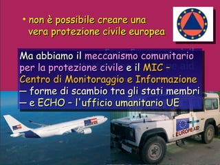 non è possibile creare una vera protezione civile europea Ma abbiamo il  meccanismo comunitario per la protezione civile  e il   MIC –  Centro di Monitoraggio e Informazione ─  forme di scambio tra gli stati membri ─  e  ECHO – l'ufficio umanitario UE 