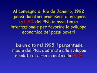 Al convegno di Rio de Janeiro, 1992 i paesi donatori promisero di erogare lo  0,8%  del PNL in assistenza internazionale per favorire lo sviluppo economico dei paesi poveri Da un alto nel 1995 il percentuale medio del PNL destinato allo sviluppo è calato di circa la metà allo  0,2%. 