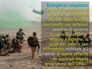 Emergenza complessa: "una crisi umanitaria in un paese, una regione regione o una società dove esiste una notevole assenza di governo a causa di conflitto  interno o esterno, la quale per essere ben affrontata,  richiede più risorse  di quelle offerte da qualsiasi singolo programma dell'ONU." 