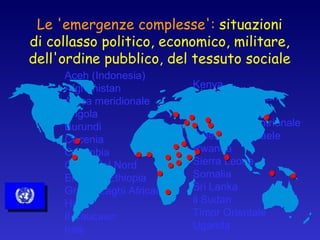 Le 'emergenze complesse':  situazioni di collasso politico, economico, militare, dell'ordine pubblico, del tessuto sociale Aceh (Indonesia) Afghanistan Africa meridionale Angola Burundi Cecenia Colombia Corea del Nord Eritrea e Ethiopia Grandi Laghi Africani Haiti Il Caucaso Iraq Kenya Kosovo e i Balcani Liberia Pakistan settentrionale Palestina e Israele Rwanda Sierra Leone Somalia Sri Lanka il Sudan Timor Orientale Uganda 