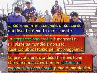 Il sistema internazionale di soccorso dei disastri è  molto inefficiente La  preparazione locale  è mancante e il sistema mondiale non sta facendo abbastanza per incoraggiarla La prevenzione dei disastri è materia che viene incastrata in un  sistema di rapporti internazionali  pieno di ambiguità . 