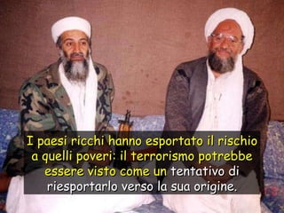 I paesi ricchi hanno esportato il rischio a quelli poveri: il terrorismo potrebbe essere visto come un  tentativo di riesportarlo verso la sua origine. 