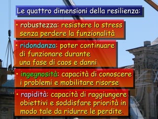 robustezza : resistere lo stress senza perdere la funzionalità ridondanza : poter continuare di funzionare durante una fase di caos e danni ingegnosità : capacità di conoscere i problemi e mobilitare risorse rapidità : capacità di raggiungere obiettivi e soddisfare priorità in modo tale da ridurre le perdite . Le quattro dimensioni della resilienza: 