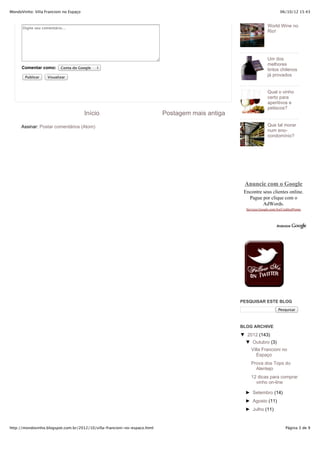 MondoVinho: Villa Francioni no Espaço                                                                                    06/10/12 15:43



      Digite seu comentário...
                                                                                                                 World Wine no
                                                                                                                 Rio!




                                                                                                                 Um dos
                                                                                                                 melhores
      Comentar como:       Conta do Google
                                                                                                                 tintos chilenos
        Publicar   Visualizar
                                                                                                                 já provados


                                                                                                                 Qual o vinho
                                                                                                                 certo para
                                                                                                                 aperitivos e
                                                                                                                 petiscos?
                                        Início                             Postagem mais antiga

      Assinar: Postar comentários (Atom)                                                                         Que tal morar
                                                                                                                 num eno-
                                                                                                                 condomínio?




                                                                                                   Anuncie com o Google
                                                                                                   Encontre seus clientes online.
                                                                                                     Pague por clique com o
                                                                                                            AdWords.
                                                                                                    Services.Google.com/AwCreditosPromo




                                                                                                  PESQUISAR ESTE BLOG
                                                                                                                        Pesquisar



                                                                                                  BLOG ARCHIVE
                                                                                                  ▼ 2012 (143)
                                                                                                    ▼ Outubro (3)
                                                                                                       Villa Francioni no
                                                                                                          Espaço
                                                                                                       Prova dos Tops do
                                                                                                         Alentejo
                                                                                                       12 dicas para comprar
                                                                                                         vinho on-line

                                                                                                    ► Setembro (14)
                                                                                                    ► Agosto (11)
                                                                                                    ► Julho (11)


http://mondovinho.blogspot.com.br/2012/10/villa-francioni-no-espaco.html                                                     Página 3 de 9
 