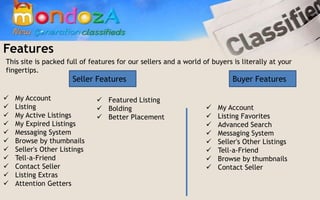 Features
This site is packed full of features for our sellers and a world of buyers is literally at your
fingertips.
                       Seller Features                                     Buyer Features

   My Account                 Featured Listing
   Listing                    Bolding                              My Account
   My Active Listings         Better Placement                     Listing Favorites
   My Expired Listings                                              Advanced Search
   Messaging System                                                 Messaging System
   Browse by thumbnails                                             Seller's Other Listings
   Seller's Other Listings                                          Tell-a-Friend
   Tell-a-Friend                                                    Browse by thumbnails
   Contact Seller                                                   Contact Seller
   Listing Extras
   Attention Getters
 