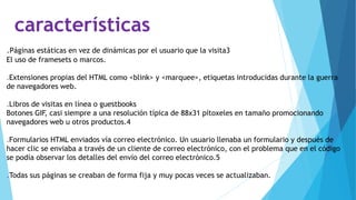 características
.Páginas estáticas en vez de dinámicas por el usuario que la visita3
El uso de framesets o marcos.
.Extensiones propias del HTML como <blink> y <marquee>, etiquetas introducidas durante la guerra
de navegadores web.
.Libros de visitas en línea o guestbooks
Botones GIF, casi siempre a una resolución típica de 88x31 pítoxeles en tamaño promocionando
navegadores web u otros productos.4
.Formularios HTML enviados vía correo electrónico. Un usuario llenaba un formulario y después de
hacer clic se enviaba a través de un cliente de correo electrónico, con el problema que en el código
se podía observar los detalles del envío del correo electrónico.5
.Todas sus páginas se creaban de forma fija y muy pocas veces se actualizaban.
 