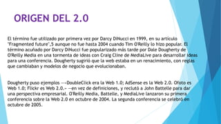ORIGEN DEL 2.0
El término fue utilizado por primera vez por Darcy DiNucci en 1999, en su artículo
"Fragmented future",5 aunque no fue hasta 2004 cuando Tim O'Reilly lo hizo popular. El
término acuñado por Darcy DiNucci fue popularizado más tarde por Dale Dougherty de
O'Reilly Media en una tormenta de ideas con Craig Cline de MediaLive para desarrollar ideas
para una conferencia. Dougherty sugirió que la web estaba en un renacimiento, con reglas
que cambiaban y modelos de negocio que evolucionaban.
Dougherty puso ejemplos —«DoubleClick era la Web 1.0; AdSense es la Web 2.0. Ofoto es
Web 1.0; Flickr es Web 2.0.» —en vez de definiciones, y reclutó a John Battelle para dar
una perspectiva empresarial. O'Reilly Media, Battelle, y MediaLive lanzaron su primera
conferencia sobre la Web 2.0 en octubre de 2004. La segunda conferencia se celebró en
octubre de 2005.
 