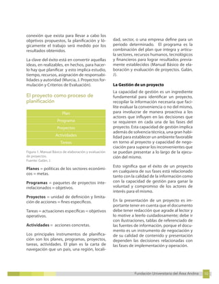 10
Fundación Universitaria del Área Andina 10
6
Fundación Universitaria del Área Andina 6
conexión que exista para llevar a cabo los
objetivos propuestos, la planificación y ló-
gicamente el trabajo será medido por los
resultados obtenidos.
La clave del éxito está en convertir aquellas
ideas, en realizables, en hechos, para hacer-
lo hay que planificar y esto implica estudio,
tiempo, recursos, asignación de responsabi-
lidades y autoridad (Murcia, J. Proyectos for-
mulación y Criterios de Evaluación).
El proyecto como proceso de
planificación
Plan
Programa
Proyectos
Actividades
Tareas
Figura 1. Manual Básico de elaboración y evaluación
de proyectos.
Fuente: Galán, J.
Planes = políticas de los sectores económi-
cos = metas.
Programas = paquetes de proyectos inte-
rrelacionados = objetivos.
Proyectos = unidad de definición y limita-
ción de acciones = fines específicos.
Tareas = actuaciones específicas = objetivos
operativos.
Actividades = acciones concretas.
Los principales instrumentos de planifica-
ción son los planes, programas, proyectos,
tareas, actividades. El plan es la carta de
navegación que un país, una región, locali-
dad, sector, o una empresa define para un
periodo determinado. El programa es la
combinación del plan que integra y articu-
la sectores, recursos humanos, tecnológicos
y financieros para lograr resultados previa-
mente establecidos (Manual Básico de ela-
boración y evaluación de proyectos. Galán,
J).
La Gestión de un proyecto
La capacidad de gestión es un ingrediente
fundamental para identificar un proyecto,
recopilar la información necesaria que faci-
lite evaluar la conveniencia o no del mismo,
para involucrar de manera proactiva a los
actores que influyen en las decisiones que
se requieren en cada una de las fases del
proyecto. Esta capacidad de gestión implica
además de solvencia técnica, una gran habi-
lidad para establecer un ambiente favorable
en torno al proyecto y capacidad de nego-
ciación para superar los inconvenientes que
se puedan presentar a lo largo de la ejecu-
ción del mismo.
Esto significa que el éxito de un proyecto
en cualquiera de sus fases está relacionado
tanto con la calidad de la información como
con la capacidad de gestión para ganar la
voluntad y compromiso de los actores de
interés para el mismo.
En la presentación de un proyecto es im-
portante tener en cuenta que el documento
debe tener redacción que agrade al lector y
lo motive a leerlo cuidadosamente; debe ir
con ilustraciones, tablas de referenciado de
las fuentes de información, porque el docu-
mento es un instrumento de negociación y
de su calidad de contenido y presentación
dependen las decisiones relacionadas con
las fases de implementación y operación.
 